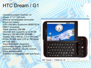 HTC Dream / G1
-Operating system Android 1.6
-Power 3.7 V 1150 mAh
-Internal rechargeable removable
lithium-ion battery
-CPU 528 MHz Qualcomm MSM7201A
ARM11 processor
-Flash memory: 256 MB
-microSD slot: supports up to 16 GB
-Memory 192 MB DDR SDRAM
-Display 320 x 480 px, 3.2 in (81 mm),
HVGA, 65,536 color LCD at 180 pixels
per inch (ppi)
-Input Multi-touch capacitive
touchscreen display, QWERTY
keyboard, trackball, volume controls,
3-axis accelerometer
-Camera 3.2 megapixel with auto focus
 
