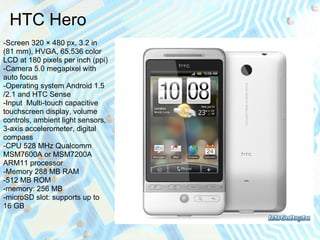 HTC Hero
-Screen 320 × 480 px, 3.2 in
(81 mm), HVGA, 65,536 color
LCD at 180 pixels per inch (ppi)
-Camera 5.0 megapixel with
auto focus
-Operating system Android 1.5
/2.1 and HTC Sense
-Input Multi-touch capacitive
touchscreen display, volume
controls, ambient light sensors,
3-axis accelerometer, digital
compass
-CPU 528 MHz Qualcomm
MSM7600A or MSM7200A
ARM11 processor
-Memory 288 MB RAM
-512 MB ROM
-memory: 256 MB
-microSD slot: supports up to
16 GB
 