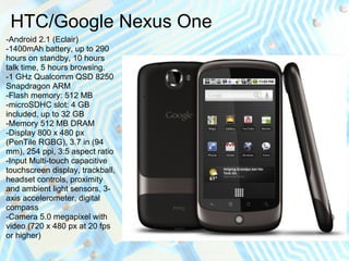 HTC/Google Nexus One
-Android 2.1 (Eclair)
-1400mAh battery, up to 290
hours on standby, 10 hours
talk time, 5 hours browsing.
-1 GHz Qualcomm QSD 8250
Snapdragon ARM
-Flash memory: 512 MB
-microSDHC slot: 4 GB
included, up to 32 GB
-Memory 512 MB DRAM
-Display 800 x 480 px
(PenTile RGBG), 3.7 in (94
mm), 254 ppi, 3:5 aspect ratio
-Input Multi-touch capacitive
touchscreen display, trackball,
headset controls, proximity
and ambient light sensors, 3-
axis accelerometer, digital
compass
-Camera 5.0 megapixel with
video (720 x 480 px at 20 fps
or higher)
 