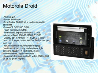 Motorola Droid
-Android 2.1
-Power 1400 mAh
-Arm Cortex A8 600 MHz underclocked to
550 MHz
-PowerVR SGX 530 GPU
-Flash memory: 512MB.
-Removable expandable up to 32 GB.
-Memory RAM: 256MB, ROM: 512MB
-Display 854 x 480 px TFT LCD, 3.7 in (94
mm), 16:9 aspect ratio, WVGA, 265 pixels per
inch (ppi)
-Input capacitive touchscreen display
(multitouch), proximity and ambient light
sensors, QWERTY keyboard, 3-axis
accelerometer, digital compass
-Camera 5.0 megapixel with video (720 x 480
px at 30 fps or higher)
 