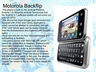 Motorola Backflip
-The phone is built on the Android Platform,
Android 1.5. Motorola recently announced that
the Android 2.1 software update will not come out
until Q3 2010.
-The phone has most Google apps removed and
replaced with AT&T and Yahoo applications
which cannot be deleted or uninstalled (though
AT&T and Yahoo apps can be easily removed
from the homescreens and replaced with Google
apps).
-Apps can only be run from the marketplace and
sideloading is disabled.
-The phone comes with "MOTOBLUR" which
cannot be uninstalled or disabled. Workarounds
have been discovered, though it requires the
user's computer in order to accomplish this.
-It has a full QWERTY keypad with an unusual
"reverse flip" design. When the device is closed
and the screen is visible to the user, the reverse
side is the keypad itself. Opening the device
causes the screen to flip so that it rests above the
keypad.
 