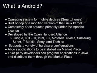 What is Android?

 Operating system for mobile devices (Smartphones)
 Built on top of a modified version of the Linux kernel
 Completely open sourced primarily under the Apache
 License
 Developed by the Open Handset Alliance
     Google, HTC, TI, Intel, LG, Motorola, Nvidia, Samsung,
     Sprint, T-Mobile, Sony, and Toshiba
 Supports a variety of hardware configurations
 Allows applications to be installed via Market Place
 Third party developers can program applications in Java
 and distribute them through the Market Place
 