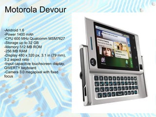 Motorola Devour

-Android 1.6
-Power 1400 mAh
-CPU 600 MHz Qualcomm MSM7627
-Storage up to 32 GB
-Memory 512 MB ROM
-256 MB RAM
-Display 480 x 320 px, 3.1 in (79 mm),
3:2 aspect ratio
-Input capacitive touchscreen display,
QWERTY keyboard
-Camera 3.0 megapixel with fixed
focus
 