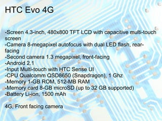 HTC Evo 4G

-Screen 4.3-inch, 480x800 TFT LCD with capacitive multi-touch
screen
-Camera 8-megapixel autofocus with dual LED flash, rear-
facing
-Second camera 1.3 megapixel, front-facing
-Android 2.1
-Input Multi-touch with HTC Sense UI
-CPU Qualcomm QSD8650 (Snapdragon), 1 Ghz
-Memory 1-GB ROM, 512-MB RAM
-Memory card 8-GB microSD (up to 32 GB supported)
-Battery Li-ion, 1500 mAh

4G, Front facing camera
 