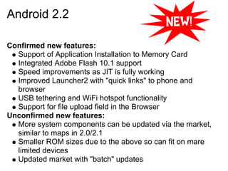 Android 2.2

Confirmed new features:
  Support of Application Installation to Memory Card
  Integrated Adobe Flash 10.1 support
  Speed improvements as JIT is fully working
  Improved Launcher2 with "quick links" to phone and
  browser
  USB tethering and WiFi hotspot functionality
  Support for file upload field in the Browser
Unconfirmed new features:
  More system components can be updated via the market,
  similar to maps in 2.0/2.1
  Smaller ROM sizes due to the above so can fit on mare
  limited devices
  Updated market with "batch" updates
 