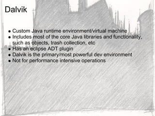 Dalvik

  Custom Java runtime environment/virtual machine
  Includes most of the core Java libraries and functionality,
  such as objects, trash collection, etc
  Has an eclipse ADT plugin
  Dalvik is the primary/most powerful dev environment
  Not for performance intensive operations
 