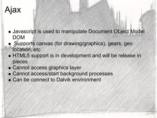 Ajax

 Javascript is used to manipulate Document Object Model
 DOM
  Supports canvas (for drawing/graphics), gears, geo
 location, etc
 HTML5 support is in development and will be release in
 pieces
 Cannot access graphics layer
 Cannot access/start background processes
 Can be connect to Dalvik environment
 