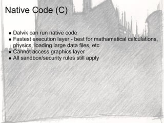 Native Code (C)

 Dalvik can run native code
 Fastest execution layer - best for mathamatical calculations,
 physics, loading large data files, etc
 Cannot access graphics layer
 All sandbox/security rules still apply
 