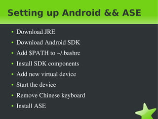 Setting up Android && ASE
    ●   Download JRE
    ●   Download Android SDK
    ●   Add $PATH to ~/.bashrc
    ●   Install SDK components
    ●   Add new virtual device
    ●   Start the device
    ●   Remove Chinese keyboard
    ●   Install ASE
                                  
 