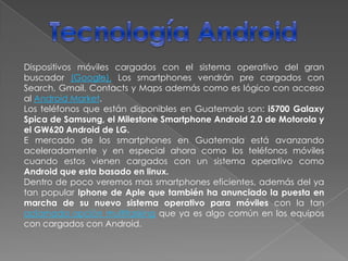 Tecnología AndroidDispositivos móviles cargados con el sistema operativo del gran buscador (Google). Los smartphones vendrán pre cargados con Search, Gmail, Contacts y Maps además como es lógico con acceso al AndroidMarket.Los teléfonos que están disponibles en Guatemala son: i5700GalaxySpica de Samsung, el Milestone Smartphone Android 2.0 de Motorola y el GW620Android de LG.E mercado de los smartphones en Guatemala está avanzando aceleradamente y en especial ahora como los teléfonos móviles cuando estos vienen cargados con un sistema operativo como Android que esta basado en linux.Dentro de poco veremos mas smartphones eficientes, además del ya tan popular Iphone de Aple que también ha anunciado la puesta en marcha de su nuevo sistema operativo para móviles con la tan aclamada opción multitasking que ya es algo común en los equipos con cargados con Android.