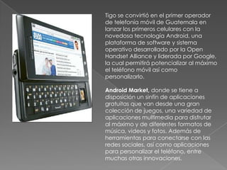 Tigo se convirtió en el primer operador de telefonía móvil de Guatemala en lanzar los primeros celulares con la novedosa tecnología Android, una plataforma de software y sistema operativo desarrollado por la Open Handset Alliance y liderada por Google, la cual permitirá potencializar al máximo el teléfono móvil así como personalizarlo.AndroidMarket, donde se tiene a disposición un sinfín de aplicaciones gratuitas que van desde una gran colección de juegos, una variedad de aplicaciones multimedia para disfrutar al máximo y de diferentes formatos de música, videos y fotos. Además de herramientas para conectarse con las redes sociales, así como aplicaciones para personalizar el teléfono, entre muchas otras innovaciones.
