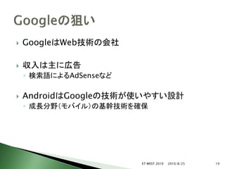    GoogleはWeb技術の会社

   収入は主に広告
    ◦ 検索語によるAdSenseなど

   AndroidはGoogleの技術が使いやすい設計
    ◦ 成長分野（モバイル）の基幹技術を確保




                        ET WEST 2010   2010/8/25   14
 