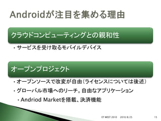 クラウドコンピューティングとの親和性
• サービスを受け取るモバイルデバイス



オープンプロジェクト
• オープンソースで改変が自由（ライセンスについては後述）
• グローバル市場へのリーチ。自由なアプリケーション
• Andriod Marketを搭載、決済機能


                           ET WEST 2010   2010/8/25   15
 