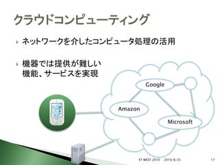    ネットワークを介したコンピュータ処理の活用

   機器では提供が難しい
    機能、サービスを実現
                          Google



                 Amazon

                                      Microsoft




                      ET WEST 2010   2010/8/25    17
 