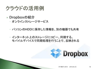    Dropboxの紹介
    ◦ オンラインストレージサービス

    ◦ パソコンのHDDに保存した情報を、別の機器でも共有

    ◦ インターネット上のストレージにコピー、同期する。
      モバイルデバイスで同期処理を行うことで、反映される




                       ET WEST 2010   2010/8/25   18
 