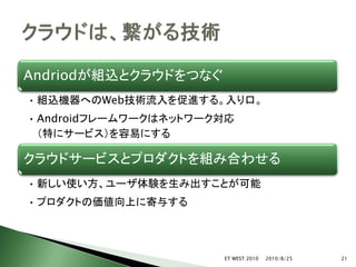 Andriodが組込とクラウドをつなぐ
• 組込機器へのWeb技術流入を促進する。入り口。
• Androidフレームワークはネットワーク対応
  （特にサービス）を容易にする

クラウドサービスとプロダクトを組み合わせる
• 新しい使い方、ユーザ体験を生み出すことが可能
• プロダクトの価値向上に寄与する




                       ET WEST 2010   2010/8/25   21
 