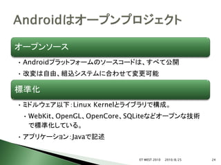 オープンソース
• Androidプラットフォームのソースコードは、すべて公開
• 改変は自由、組込システムに合わせて変更可能

標準化
• ミドルウェア以下：Linux Kernelとライブラリで構成。
 • WebKit、OpenGL、OpenCore、SQLiteなどオープンな技術
   で標準化している。
• アプリケーション：Javaで記述


                           ET WEST 2010   2010/8/25   24
 