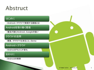 はじめに
•Android×クラウドで実現する価値とは

Androidを取り巻く環境
•普及が進むAndroid、Googleの狙い

クラウドの活用
•概要、クラウドで出来ること、Demo

Android×クラウド
•Androidがもたらす変化

おわりに
•Androidの衝撃



                          ET WEST 2010   2010/8/25   3
 