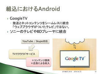    GoogleTV
    ◦ 放送とネットコンテンツをシームレスに統合
      「ウェブブラウザがついたテレビ」ではない。
   ソニーのテレビやBDプレーヤに統合

         YouTube / Skype対応




     TVでクラウドサービス

               ＋コンテンツ提供
               ＋広告による収入


                             ET WEST 2010   2010/8/25   31
 