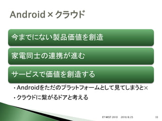 今までにない製品価値を創造

家電同士の連携が進む

サービスで価値を創造する
•Androidをただのプラットフォームとして見てしまうと×
•クラウドに繋がるドアと考える


                   ET WEST 2010   2010/8/25   33
 