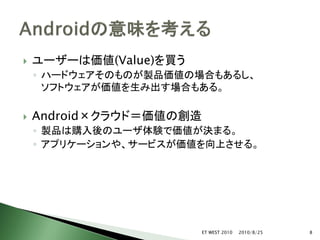    ユーザーは価値(Value)を買う
    ◦ ハードウェアそのものが製品価値の場合もあるし、
      ソフトウェアが価値を生み出す場合もある。

   Android×クラウド＝価値の創造
    ◦ 製品は購入後のユーザ体験で価値が決まる。
    ◦ アプリケーションや、サービスが価値を向上させる。




                         ET WEST 2010   2010/8/25   8
 