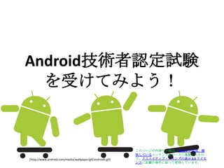 Android技術者認定試験を受けてみよう！ このページの内容の一部は、Google が作成、提供しているコンテンツをベースに複製したもので、クリエイティブ・コモンズの表示 3.0 ライセンスに記載の条件に従って使用しています。  [http://www.android.com/media/wallpaper/gif/androids.gif] 