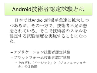 Android技術者認定試験とは　　日本ではAndroid市場が急速に拡大しつつあるが、その一方で、技術者不足が懸念されている。そこで技術者のスキルを認定する試験制度を実施することになった。アプリケーション技術者認定試験プラットフォーム技術者認定試験それぞれ「ベーシック」と「プロフェッショナル」の２段階