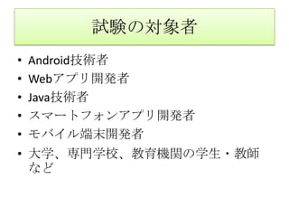 試験の対象者Android技術者Webアプリ開発者Java技術者スマートフォンアプリ開発者モバイル端末開発者大学、専門学校、教育機関の学生・教師など