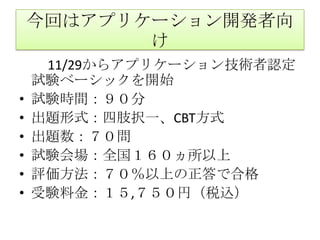 今回はアプリケーション開発者向け　　11/29からアプリケーション技術者認定試験ベーシックを開始試験時間：９０分出題形式：四肢択一、CBT方式出題数：７０問試験会場：全国１６０ヵ所以上評価方法：７０％以上の正答で合格受験料金：１５,７５０円（税込）