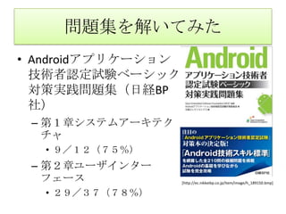 問題集を解いてみたAndroidアプリケーション技術者認定試験ベーシック対策実践問題集（日経BP社）第１章システムアーキテクチャ９／１２（７５％）第２章ユーザインターフェース２９／３７（７８％）[http://ec.nikkeibp.co.jp/item/image/h_189150.bmp]