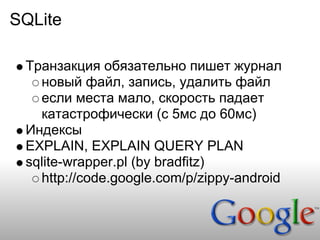 SQLite

 Транзакция обязательно пишет журнал
   новый файл, запись, удалить файл
   если места мало, скорость падает
   катастрофически (с 5мс до 60мс)
 Индексы
 EXPLAIN, EXPLAIN QUERY PLAN
 sqlite-wrapper.pl (by bradfitz)
   http://code.google.com/p/zippy-android
 