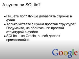 А нужен ли SQLite?

 Пишете лог? Лучше добавлять строчки в
 файл
 Только читаете? Нужна простая структура?
 Подумайте, не обойтись ли простой
 структурой в файле
 SQLite -- не Oracle, он всё делает
 прямолинейно
 