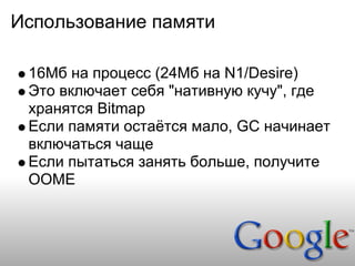 Использование памяти

 16Мб на процесс (24Мб на N1/Desire)
 Это включает себя "нативную кучу", где
 хранятся Bitmap
 Если памяти остаётся мало, GC начинает
 включаться чаще
 Если пытаться занять больше, получите
 OOME
 