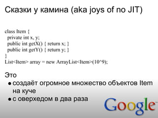 Сказки у камина (aka joys of no JIT)

class Item {
  private int x, y;
  public int getX() { return x; }
  public int getY() { return y; }
}
List<Item> array = new ArrayList<Item>(10^9);

Это
  создаёт огромное множество объектов Item
  на куче
  с оверхедом в два раза
 