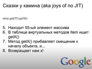 Сказки у камина (aka joys of no JIT)

array.get(55).getX()


5. Находит 55-ый элемент массива
6. В таблице виртуальных методов Item ищет
   getX()
7. Метод getX() прибавляет смещение к
   началу объекта, и...
8. Возвращает нам x!
 