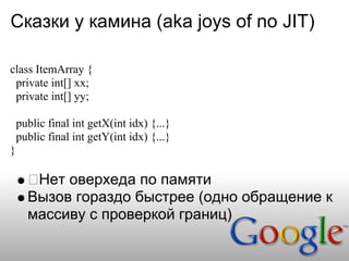 Сказки у камина (aka joys of no JIT)

class ItemArray {
 private int[] xx;
 private int[] yy;

    public final int getX(int idx) {...}
    public final int getY(int idx) {...}
}

       Нет оверхеда по памяти
      Вызов гораздо быстрее (одно обращение к
      массиву с проверкой границ)
 