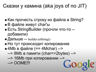 Сказки у камина (aka joys of no JIT)

  Как прочесть строку из файла в String?
  В файле живут char'ы
  Есть StringBuilder (прочли что-то --
  добавили)
  Дальше -- builder.toString()
  Но тут происходит копирование
  4Mb в файле (== 4Mchar) -->
  --> 8Mb в памяти (char==2bytes) -->
  --> 16Mb при копировании -->
  --> OOME!!!
 