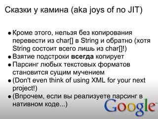 Сказки у камина (aka joys of no JIT)

  Кроме этого, нельзя без копирования
  перевести из char[] в String и обратно (хотя
  String состоит всего лишь из char[]!)
  Взятие подстроки всегда копирует
  Парсинг любых текстовых форматов
  становится сущим мучением
  (Don't even think of using XML for your next
  project!)
  (Впрочем, если вы реализуете парсинг в
  нативном коде...)
 