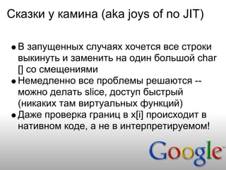 Сказки у камина (aka joys of no JIT)

  В запущенных случаях хочется все строки
  выкинуть и заменить на один большой char
  [] со смещениями
  Немедленно все проблемы решаются --
  можно делать slice, доступ быстрый
  (никаких там виртуальных функций)
  Даже проверка границ в x[i] происходит в
  нативном коде, а не в интерпретируемом!
 