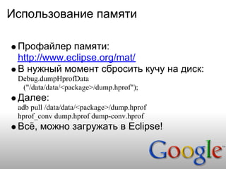 Использование памяти

 Профайлер памяти:
 http://www.eclipse.org/mat/
 В нужный момент сбросить кучу на диск:
 Debug.dumpHprofData
  ("/data/data/<package>/dump.hprof");
 Далее:
 adb pull /data/data/<package>/dump.hprof
 hprof_conv dump.hprof dump-conv.hprof
 Всё, можно загружать в Eclipse!
 