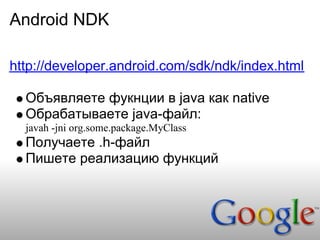 Android NDK

http://developer.android.com/sdk/ndk/index.html

  Объявляете фукнции в java как native
  Обрабатываете java-файл:
  javah -jni org.some.package.MyClass
  Получаете .h-файл
  Пишете реализацию функций
 