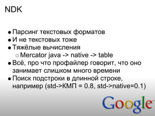 NDK

 Парсинг текстовых форматов
 И не текстовых тоже
 Тяжёлые вычисления
   Mercator java -> native -> table
 Всё, про что профайлер говорит, что оно
 занимает слишком много времени
 Поиск подстроки в длинной строке,
 например (std->КМП = 0.8, std->native=0.1)
 