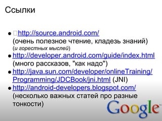 Ссылки

   http://source.android.com/
 (очень полезное чтение, кладезь знаний)
 (и горестных мыслей)
 http://developer.android.com/guide/index.html
 (много рассказов, "как надо")
 http://java.sun.com/developer/onlineTraining/
 Programming/JDCBook/jni.html (JNI)
 http://android-developers.blogspot.com/
 (несколько важных статей про разные
 тонкости)
 