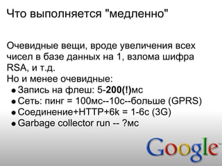 Что выполняется "медленно"

Очевидные вещи, вроде увеличения всех
чисел в базе данных на 1, взлома шифра
RSA, и т.д.
Но и менее очевидные:
  Запись на флеш: 5-200(!)мс
  Сеть: пинг = 100мс--10с--больше (GPRS)
  Соединение+HTTP+6k = 1-6с (3G)
  Garbage collector run -- ?мс
 