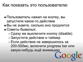 Как показать это пользователю

 Пользователь нажал на кнопку, вы
 запустили какое-то действие
 Вы не знаете, сколько оно продлится
 Советы бывалых:
   Сразу же выключите кнопку (disable)
   Запустите действие и таймер
   Если действие не завершилось за
   200-500мс, включите progress bar или
   какую-нибудь ещё анимацию
 