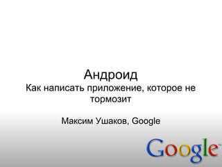 Андроид
Как написать приложение, которое не
              тормозит

       Максим Ушаков, Google
 