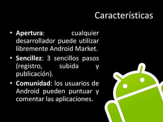 CaracterísticasApertura: cualquier desarrollador puede utilizar libremente Android Market.Sencillez: 3 sencillos pasos (registro, subida y publicación).Comunidad: los usuarios de Android pueden puntuar y comentar las aplicaciones.
