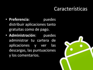CaracterísticasPreferencia: puedes distribuir aplicaciones tanto gratuitas como de pago.Administración: puedes administrar tu cartera de aplicaciones y ver las descargas, las puntuaciones y los comentarios.