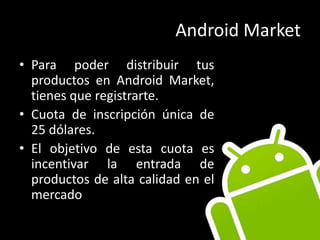 Android MarketPara poder distribuir tus productos en Android Market, tienes que registrarte.Cuota de inscripción única de 25 dólares.El objetivo de esta cuota es incentivar la entrada de productos de alta calidad en el mercado