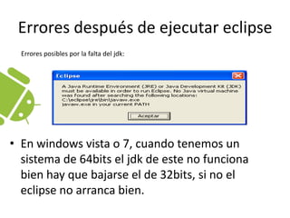 Errores después de ejecutar eclipseErrores posibles por la falta del jdk:En windows vista o 7, cuando tenemos un sistema de 64bits el jdk de este no funciona bien hay que bajarse el de 32bits, si no el eclipse no arranca bien. 